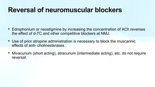 Reversal of neuromuscular blockers
• Edrophonium or neostigmine by increasing the concentration of ACh reverses
the effect of d-TC and other competitive blockers at NMJ.
• Use of prior atropine administration is necessary to block the muscarinic
effects of anti- cholinesterases .
• Mivacurium (short acting), atracurium (intermediate acting), etc. do not require
reversal.
 