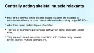 Centrally acting skeletal muscle relaxants
• Most of the centrally acting skeletal muscle relaxants are available in
combination with one or other nonsteroidal anti-inflammatory drugs (NSAIDs).
• All of them cause certain degree of sedation.
• They act by depressing polysynaptic pathways in spinal and supra- spinal
sites.
• They are used to reduce spasm associated with cerebral palsy, trauma,
sprain, tetanus, multiple sclerosis, etc.
 