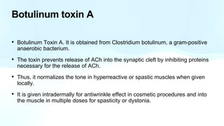 Botulinum toxin A
• Botulinum Toxin A. It is obtained from Clostridium botulinum, a gram-positive
anaerobic bacterium.
• The toxin prevents release of ACh into the synaptic cleft by inhibiting proteins
necessary for the release of ACh.
• Thus, it normalizes the tone in hyperreactive or spastic muscles when given
locally.
• It is given intradermally for antiwrinkle effect in cosmetic procedures and into
the muscle in multiple doses for spasticity or dystonia.
 