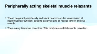 Peripherally acting skeletal muscle relaxants
• These drugs act peripherally and block neuromuscular transmission at
neuromuscular junction, causing paralysis and or reduce tone of skeletal
muscle.
• They mainly block Nm receptors. This produces skeletal muscle relaxation.
 