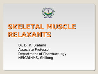 SKELETAL MUSCLESKELETAL MUSCLE
RELAXANTSRELAXANTS
Dr. D. K. BrahmaDr. D. K. Brahma
Associate ProfessorAssociate Professor
Department of PharmacologyDepartment of Pharmacology
NEIGRIHMS, ShillongNEIGRIHMS, Shillong
 