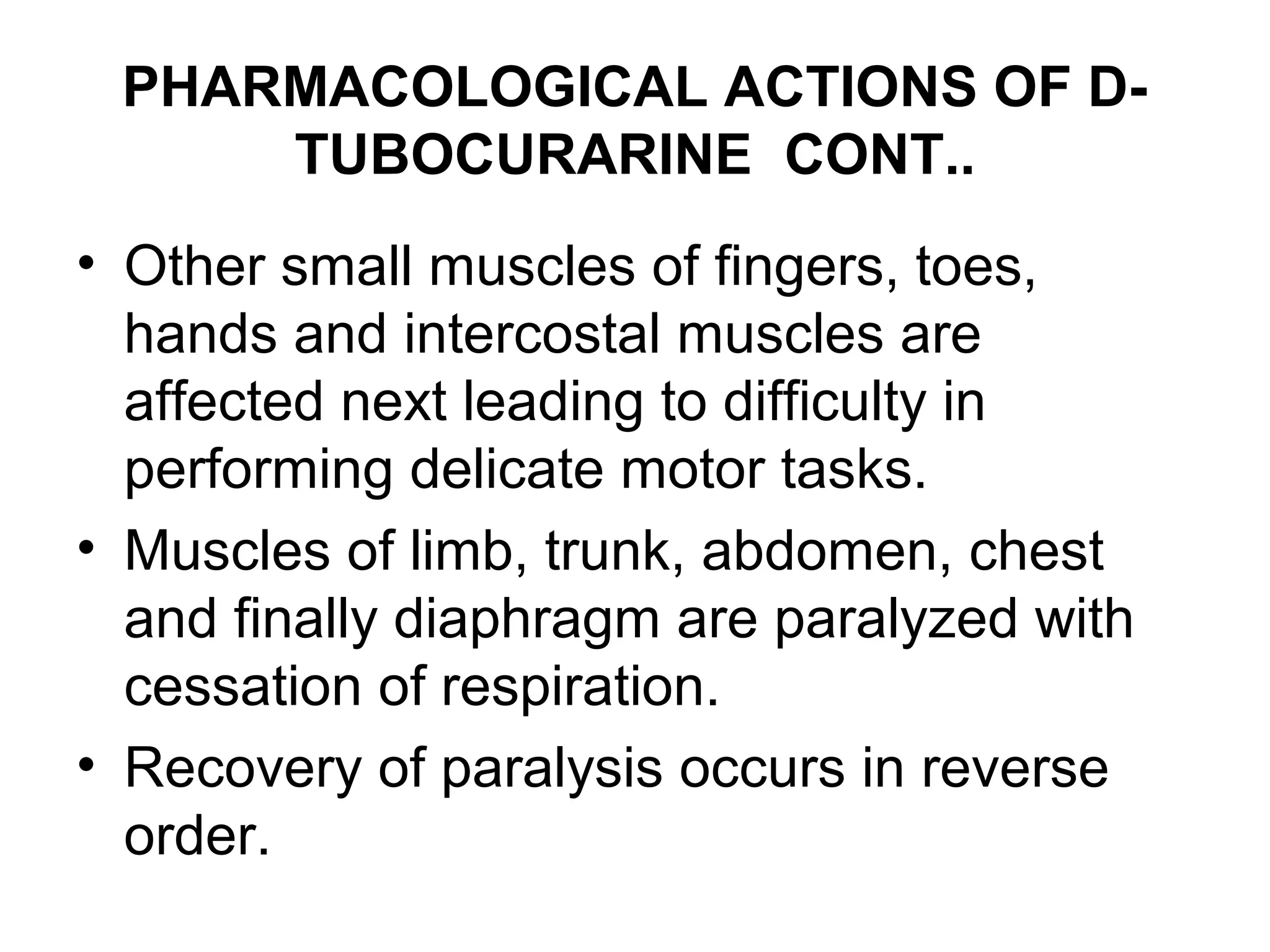 PHARMACOLOGICAL ACTIONS OF D-
TUBOCURARINE CONT..
• Other small muscles of fingers, toes,
hands and intercostal muscles are
affected next leading to difficulty in
performing delicate motor tasks.
• Muscles of limb, trunk, abdomen, chest
and finally diaphragm are paralyzed with
cessation of respiration.
• Recovery of paralysis occurs in reverse
order.
 