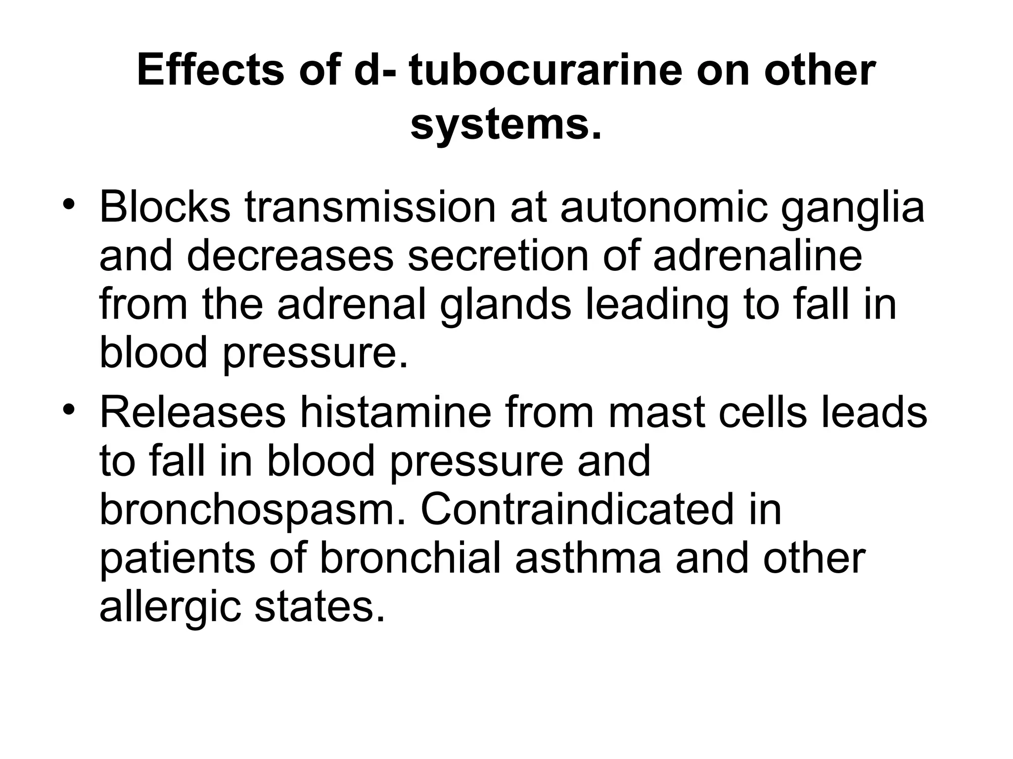 Effects of d- tubocurarine on other
systems.
• Blocks transmission at autonomic ganglia
and decreases secretion of adrenaline
from the adrenal glands leading to fall in
blood pressure.
• Releases histamine from mast cells leads
to fall in blood pressure and
bronchospasm. Contraindicated in
patients of bronchial asthma and other
allergic states.
 