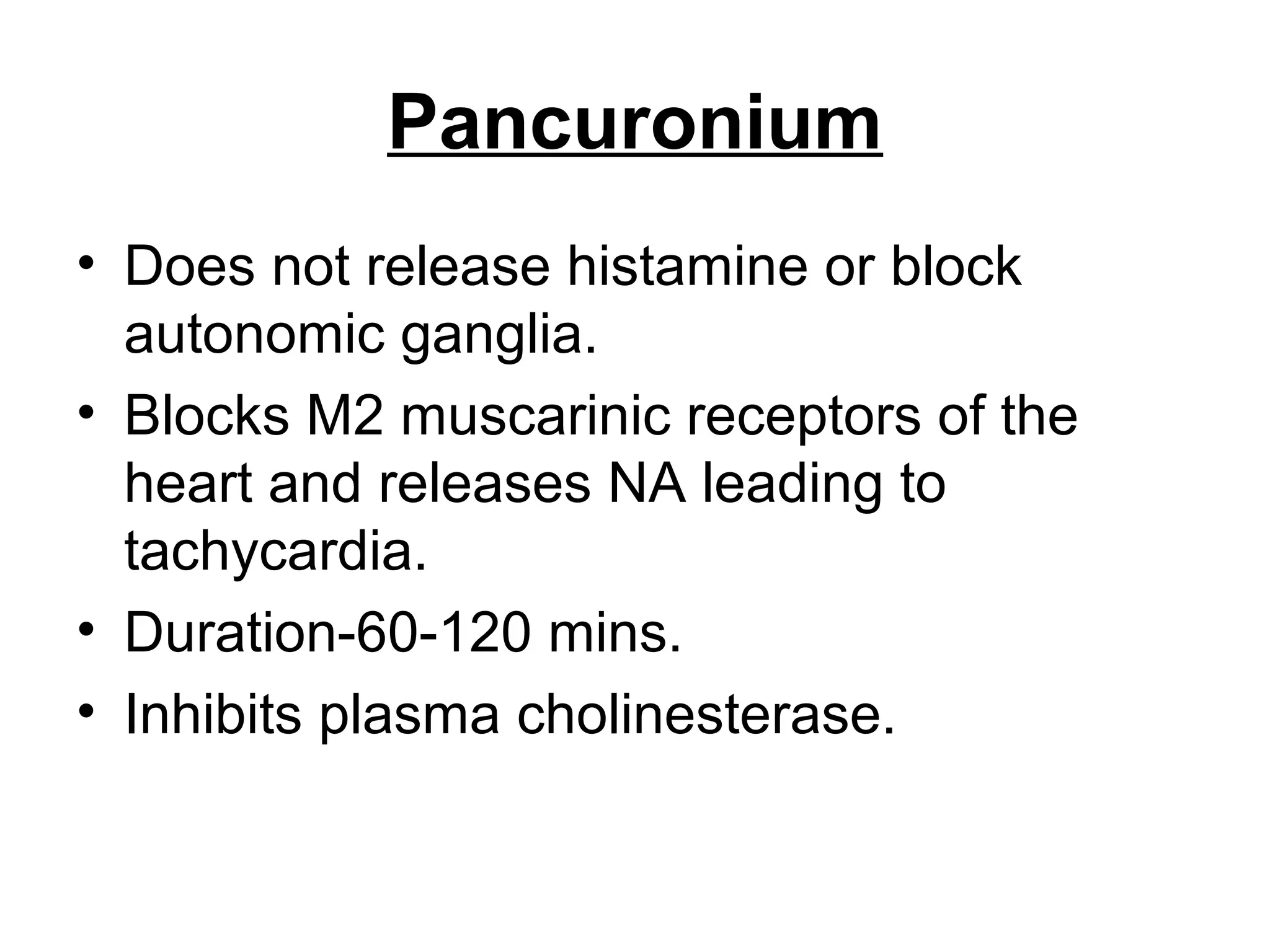 Pancuronium
• Does not release histamine or block
autonomic ganglia.
• Blocks M2 muscarinic receptors of the
heart and releases NA leading to
tachycardia.
• Duration-60-120 mins.
• Inhibits plasma cholinesterase.
 