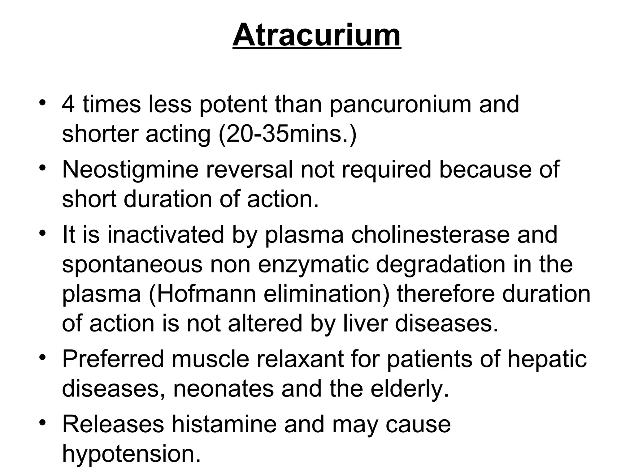 Atracurium
• 4 times less potent than pancuronium and
shorter acting (20-35mins.)
• Neostigmine reversal not required because of
short duration of action.
• It is inactivated by plasma cholinesterase and
spontaneous non enzymatic degradation in the
plasma (Hofmann elimination) therefore duration
of action is not altered by liver diseases.
• Preferred muscle relaxant for patients of hepatic
diseases, neonates and the elderly.
• Releases histamine and may cause
hypotension.
 