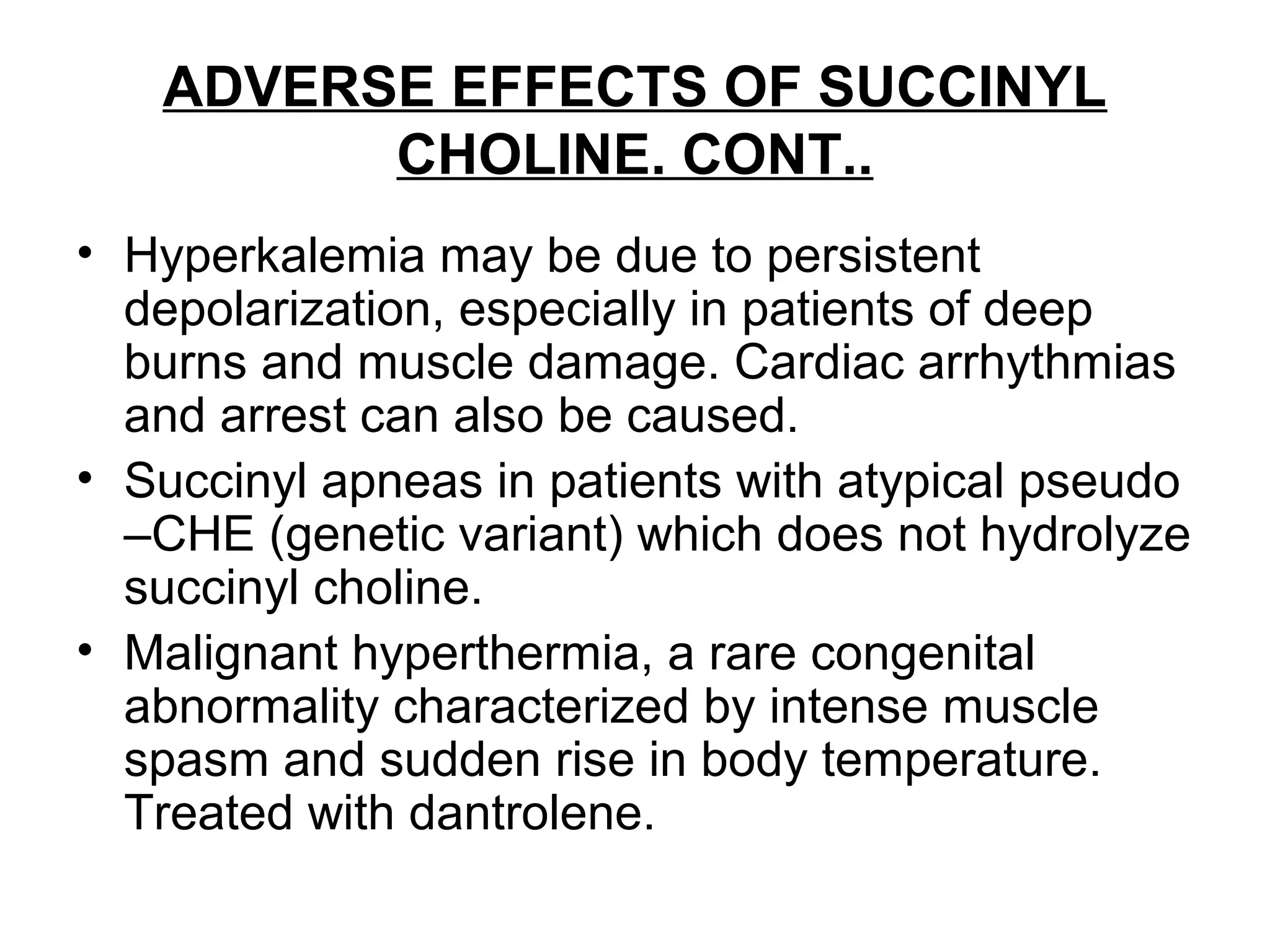 ADVERSE EFFECTS OF SUCCINYL
CHOLINE. CONT..
• Hyperkalemia may be due to persistent
depolarization, especially in patients of deep
burns and muscle damage. Cardiac arrhythmias
and arrest can also be caused.
• Succinyl apneas in patients with atypical pseudo
–CHE (genetic variant) which does not hydrolyze
succinyl choline.
• Malignant hyperthermia, a rare congenital
abnormality characterized by intense muscle
spasm and sudden rise in body temperature.
Treated with dantrolene.
 