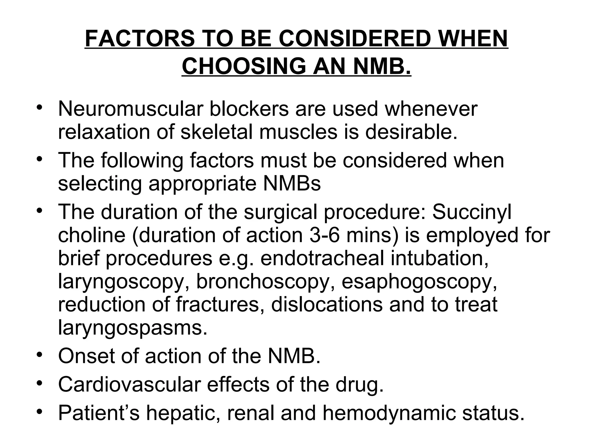 FACTORS TO BE CONSIDERED WHEN
CHOOSING AN NMB.
• Neuromuscular blockers are used whenever
relaxation of skeletal muscles is desirable.
• The following factors must be considered when
selecting appropriate NMBs
• The duration of the surgical procedure: Succinyl
choline (duration of action 3-6 mins) is employed for
brief procedures e.g. endotracheal intubation,
laryngoscopy, bronchoscopy, esaphogoscopy,
reduction of fractures, dislocations and to treat
laryngospasms.
• Onset of action of the NMB.
• Cardiovascular effects of the drug.
• Patient’s hepatic, renal and hemodynamic status.
 