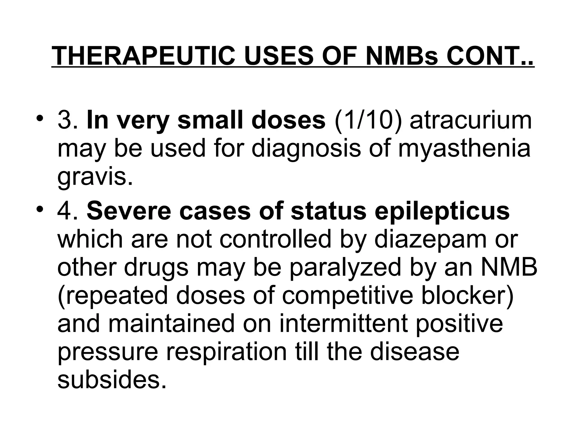 THERAPEUTIC USES OF NMBs CONT..
• 3. In very small doses (1/10) atracurium
may be used for diagnosis of myasthenia
gravis.
• 4. Severe cases of status epilepticus
which are not controlled by diazepam or
other drugs may be paralyzed by an NMB
(repeated doses of competitive blocker)
and maintained on intermittent positive
pressure respiration till the disease
subsides.
 
