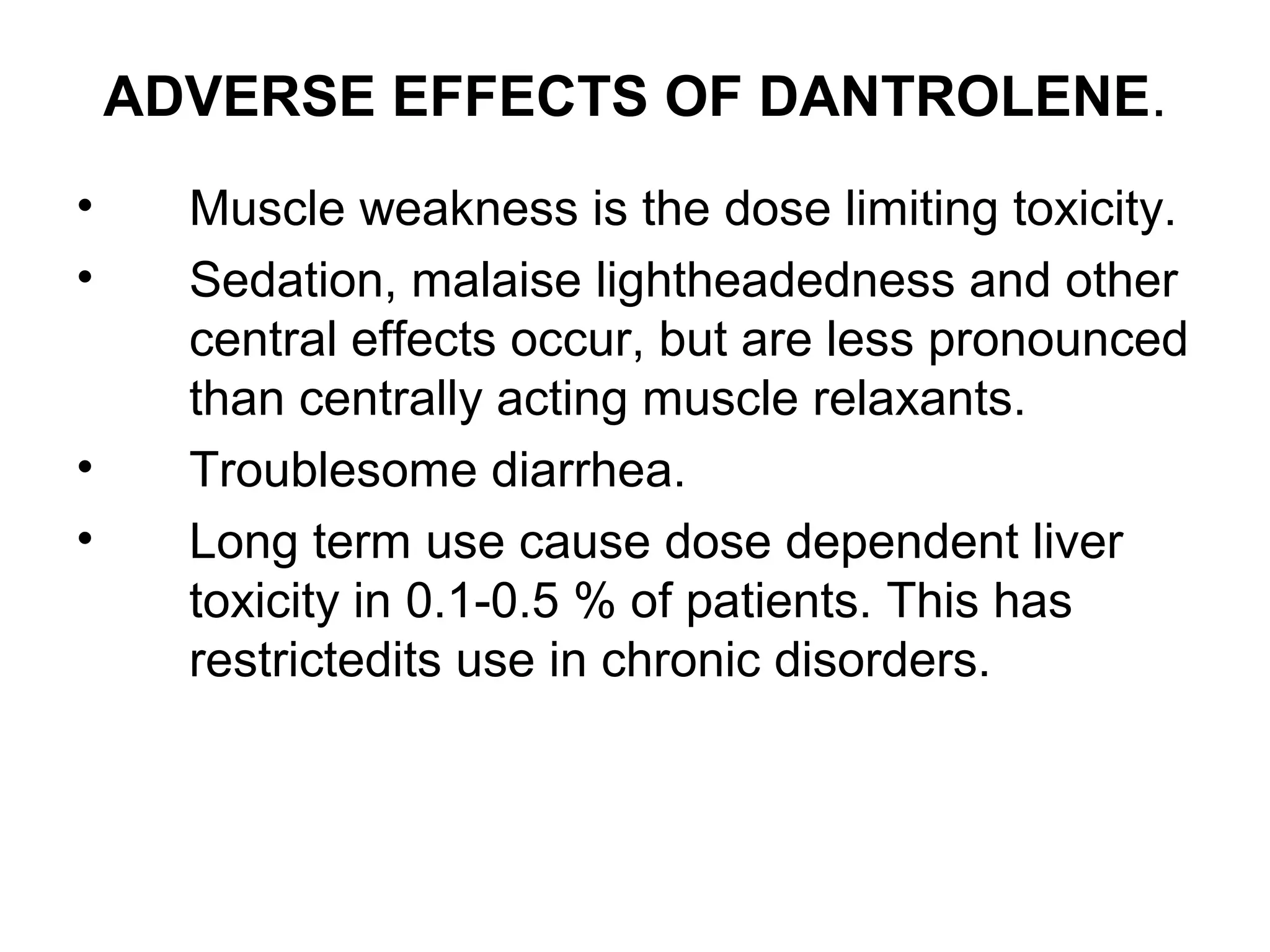 ADVERSE EFFECTS OF DANTROLENE.
• Muscle weakness is the dose limiting toxicity.
• Sedation, malaise lightheadedness and other
central effects occur, but are less pronounced
than centrally acting muscle relaxants.
• Troublesome diarrhea.
• Long term use cause dose dependent liver
toxicity in 0.1-0.5 % of patients. This has
restrictedits use in chronic disorders.
 