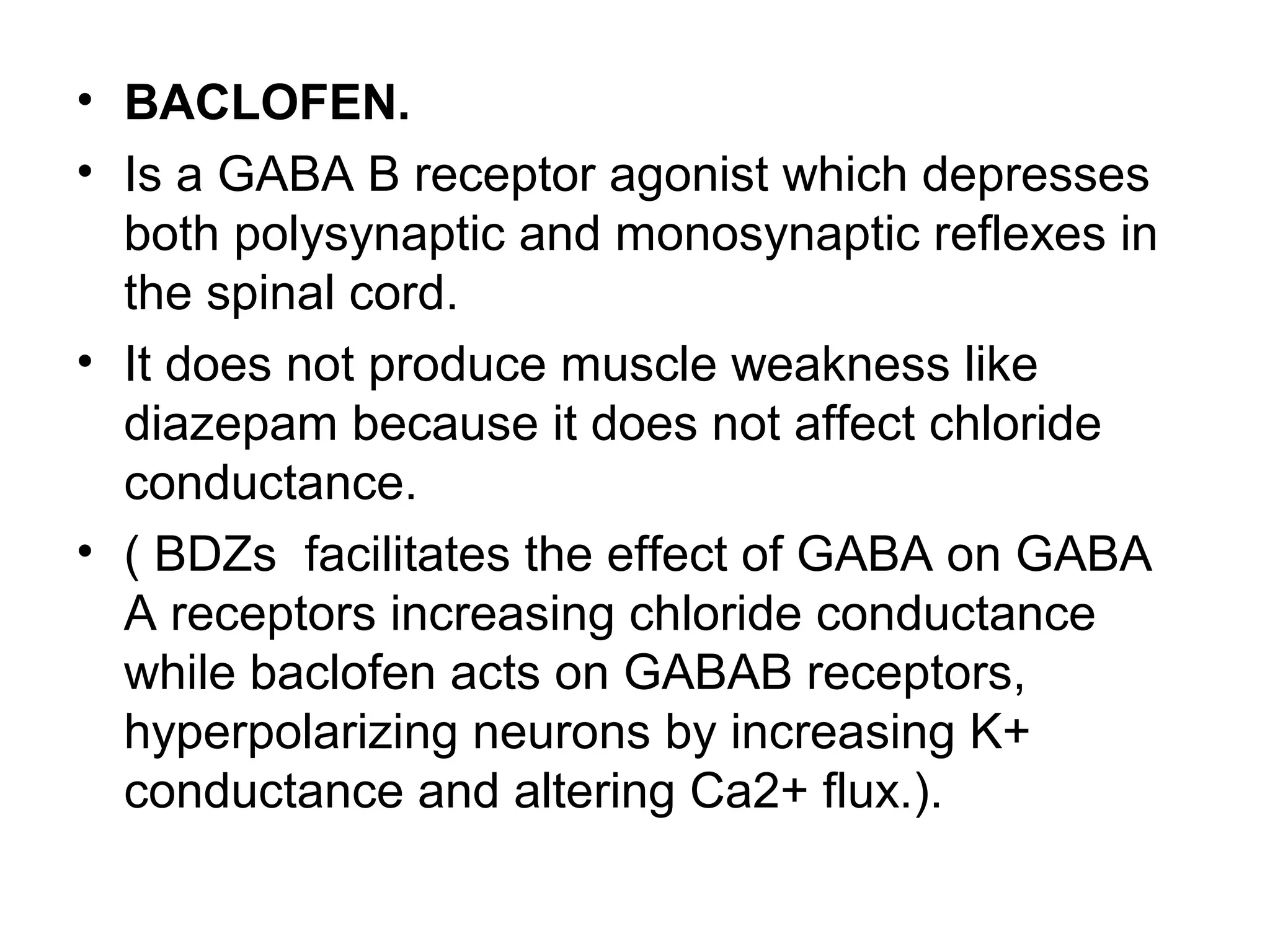 • BACLOFEN.
• Is a GABA B receptor agonist which depresses
both polysynaptic and monosynaptic reflexes in
the spinal cord.
• It does not produce muscle weakness like
diazepam because it does not affect chloride
conductance.
• ( BDZs facilitates the effect of GABA on GABA
A receptors increasing chloride conductance
while baclofen acts on GABAB receptors,
hyperpolarizing neurons by increasing K+
conductance and altering Ca2+ flux.).
 