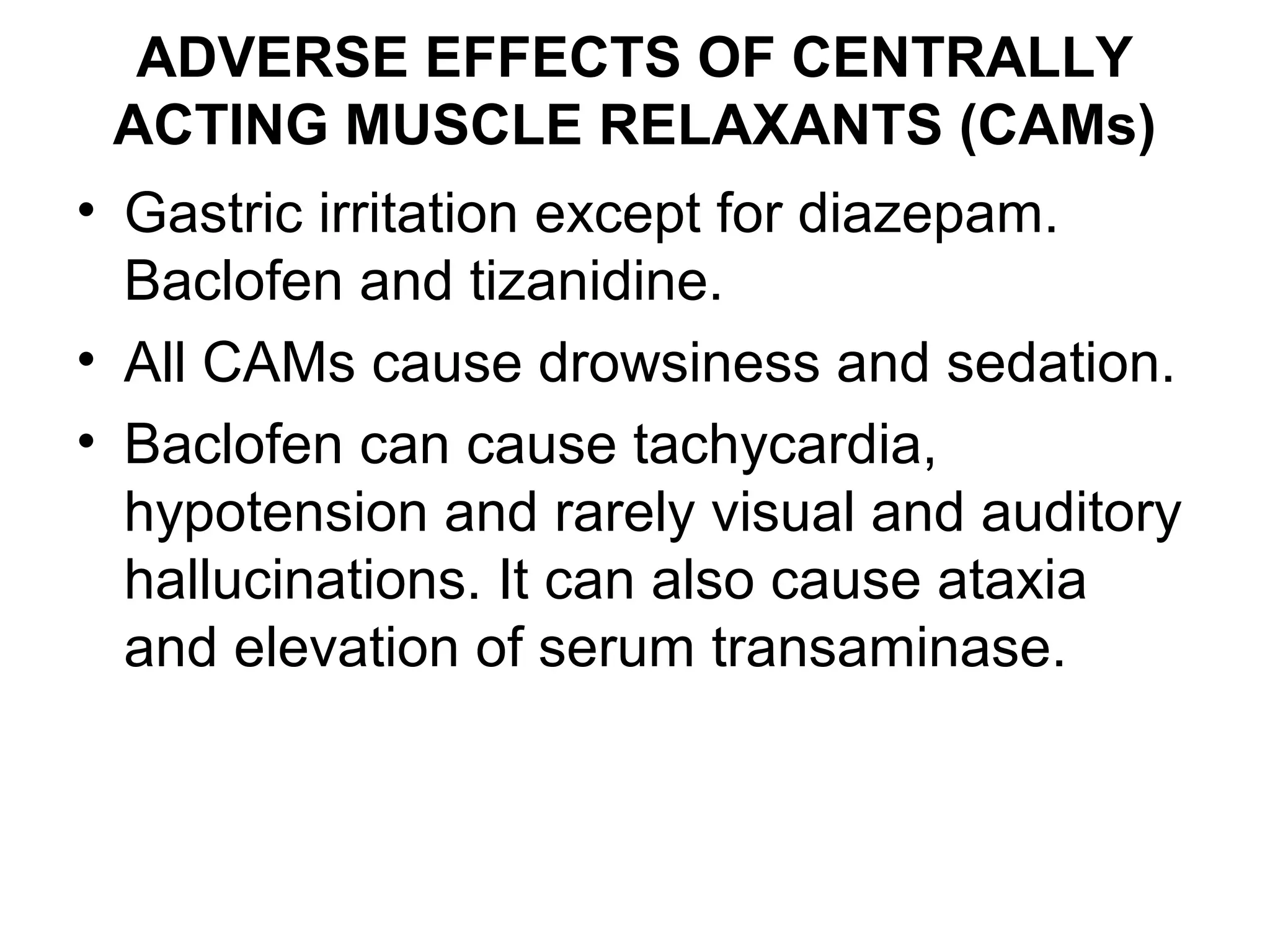 ADVERSE EFFECTS OF CENTRALLY
ACTING MUSCLE RELAXANTS (CAMs)
• Gastric irritation except for diazepam.
Baclofen and tizanidine.
• All CAMs cause drowsiness and sedation.
• Baclofen can cause tachycardia,
hypotension and rarely visual and auditory
hallucinations. It can also cause ataxia
and elevation of serum transaminase.
 