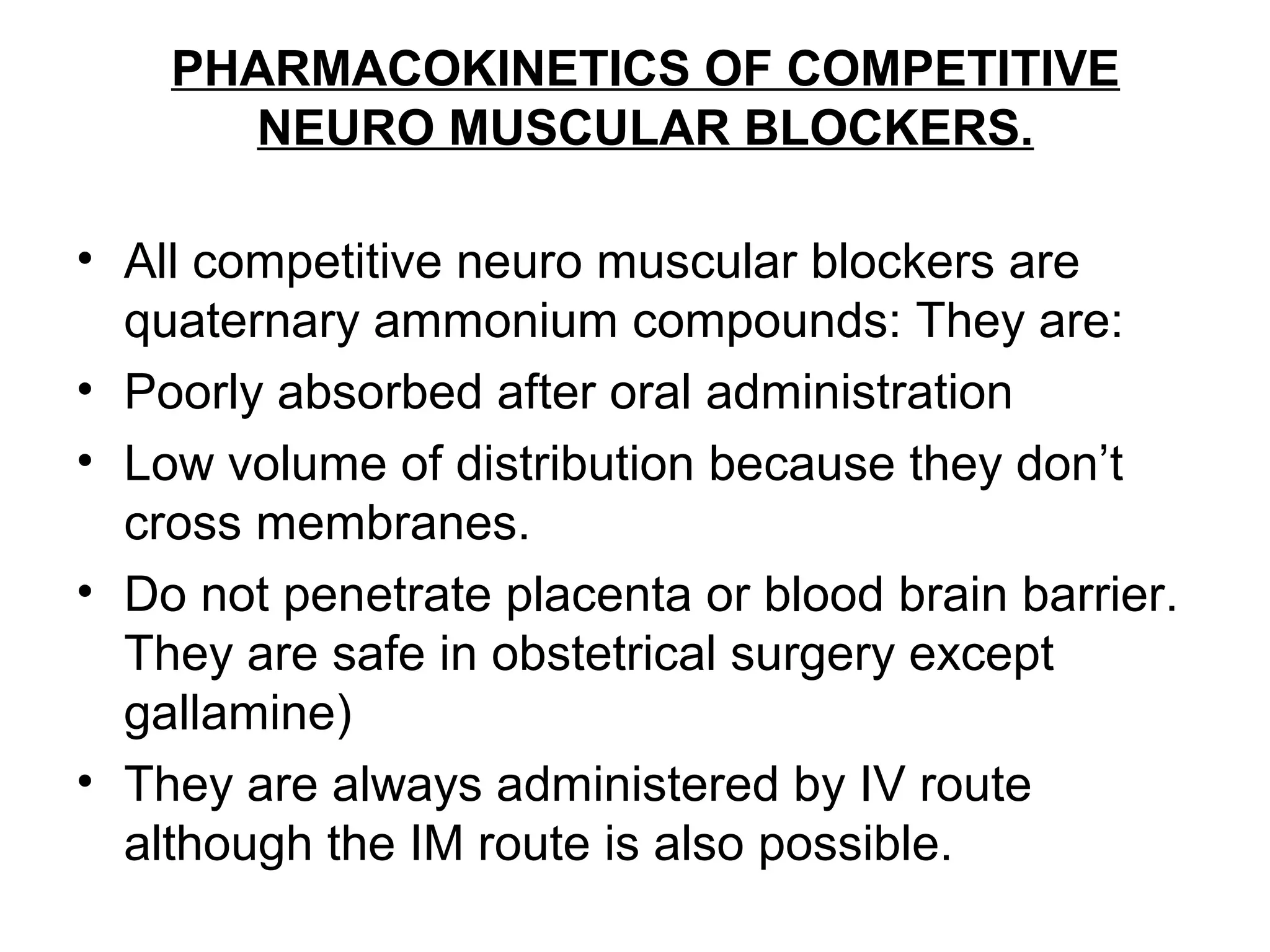 PHARMACOKINETICS OF COMPETITIVE
NEURO MUSCULAR BLOCKERS.
• All competitive neuro muscular blockers are
quaternary ammonium compounds: They are:
• Poorly absorbed after oral administration
• Low volume of distribution because they don’t
cross membranes.
• Do not penetrate placenta or blood brain barrier.
They are safe in obstetrical surgery except
gallamine)
• They are always administered by IV route
although the IM route is also possible.
 