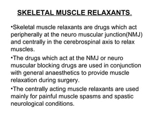 SKELETAL MUSCLE RELAXANTS.
•Skeletal muscle relaxants are drugs which act
peripherally at the neuro muscular junction(NMJ)
and centrally in the cerebrospinal axis to relax
muscles.
•The drugs which act at the NMJ or neuro
muscular blocking drugs are used in conjunction
with general anaesthetics to provide muscle
relaxation during surgery.
•The centrally acting muscle relaxants are used
mainly for painful muscle spasms and spastic
neurological conditions.
 