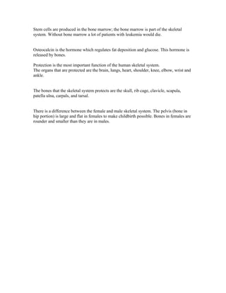 Stem cells are produced in the bone marrow; the bone marrow is part of the skeletal
system. Without bone marrow a lot of patients with leukemia would die.


Osteocalcin is the hormone which regulates fat deposition and glucose. This hormone is
released by bones.

Protection is the most important function of the human skeletal system.
The organs that are protected are the brain, lungs, heart, shoulder, knee, elbow, wrist and
ankle.


The bones that the skeletal system protects are the skull, rib cage, clavicle, scapula,
patella ulna, carpals, and tarsal.


There is a difference between the female and male skeletal system. The pelvis (bone in
hip portion) is large and flat in females to make childbirth possible. Bones in females are
rounder and smaller than they are in males.
 