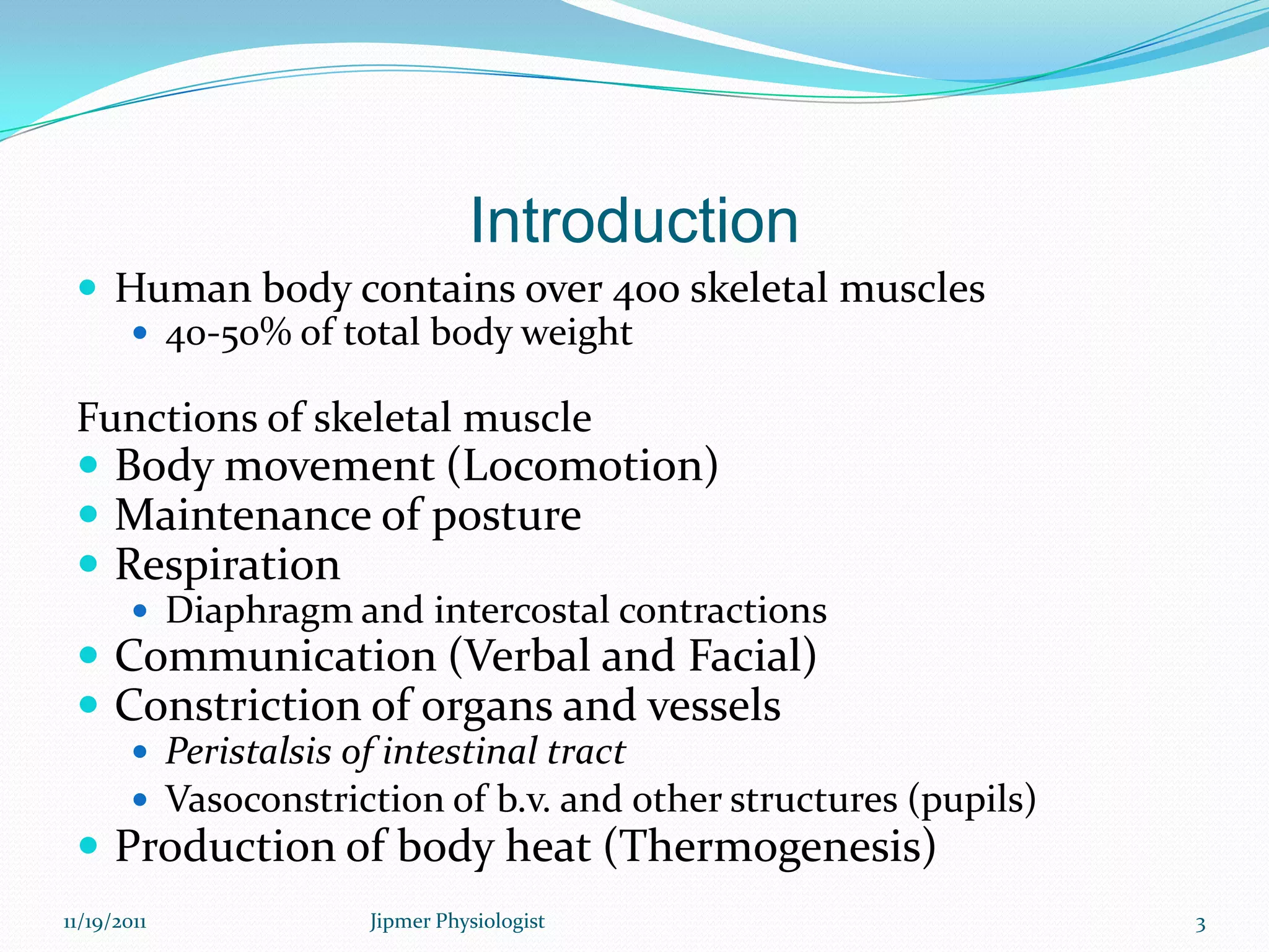 Introduction
 Human body contains over 400 skeletal muscles
 40-50% of total body weight
Functions of skeletal muscle
 Body movement (Locomotion)
 Maintenance of posture
 Respiration
 Diaphragm and intercostal contractions
 Communication (Verbal and Facial)
 Constriction of organs and vessels
 Peristalsis of intestinal tract
 Vasoconstriction of b.v. and other structures (pupils)
 Production of body heat (Thermogenesis)
11/19/2011 3Jipmer Physiologist
 