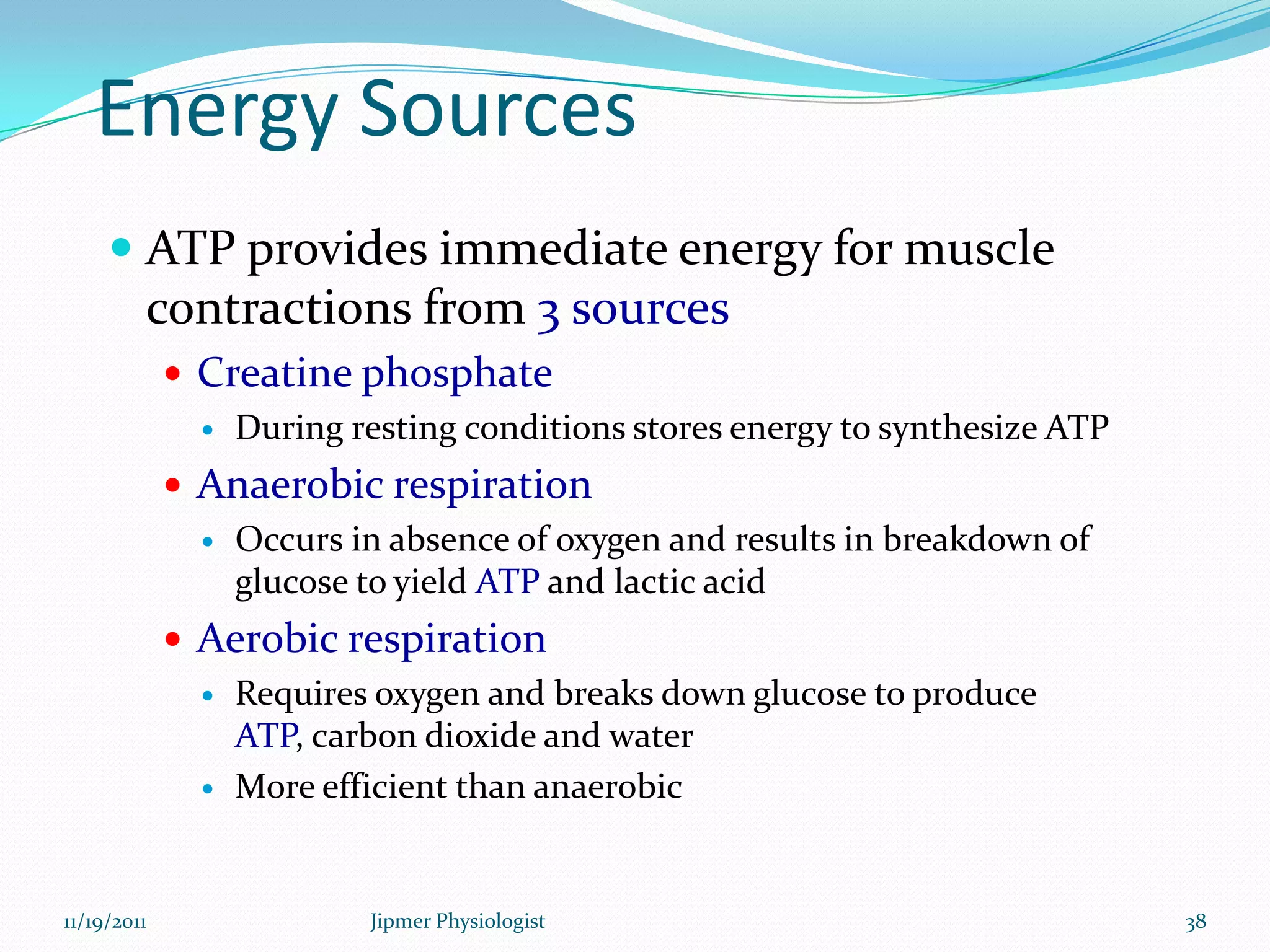 Energy Sources
 ATP provides immediate energy for muscle
contractions from 3 sources
 Creatine phosphate
 During resting conditions stores energy to synthesize ATP
 Anaerobic respiration
 Occurs in absence of oxygen and results in breakdown of
glucose to yield ATP and lactic acid
 Aerobic respiration
 Requires oxygen and breaks down glucose to produce
ATP, carbon dioxide and water
 More efficient than anaerobic
11/19/2011 38Jipmer Physiologist
 