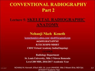 CONVENTIONAL RADIOGRAPHY
Part 2
Lecture 5: SKELETAL RADIOGRAPHIC
ANATOMY
Nchanji Nkeh Keneth
kennchanji@yahoo.com/ nkeh92@gmail.com
662695118/671459765
B.TECH/HPD MDIRT
CHM Virtued Academy India(Ongoing)
LEADER
Radiology Department
St. Louis University, Mile 3 Nkwen Bamenda
Level 200 MDI, 2016/2017 Academic Year
5/31/2017 5-1NCHANJI N. Kenneth, BTech MDI, St. Louis UNIHEBS, Mile 3 Nkwen B'da, MDI Dpt.
2016/2017 Academic Year
 