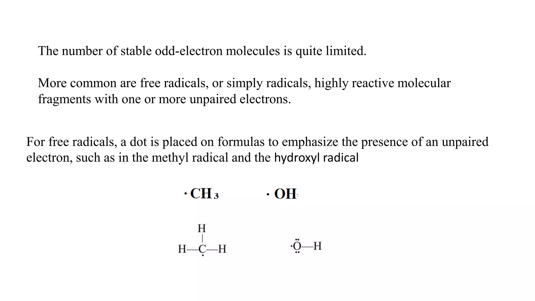 The number of stable odd-electron molecules is quite limited.
More common are free radicals, or simply radicals, highly reactive molecular
fragments with one or more unpaired electrons.
For free radicals, a dot is placed on formulas to emphasize the presence of an unpaired
electron, such as in the methyl radical and the hydroxyl radical
 