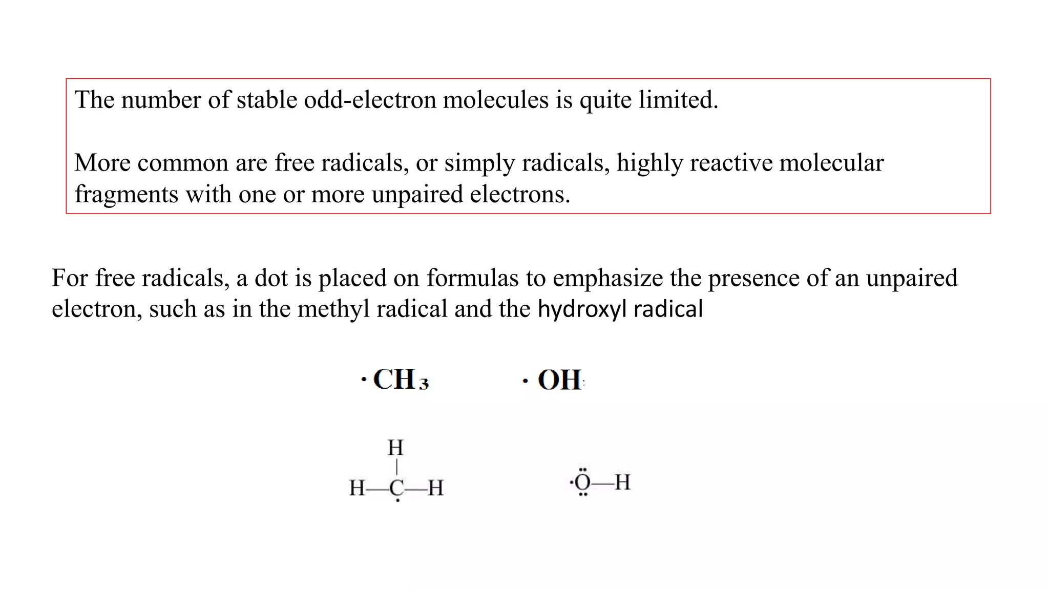 The number of stable odd-electron molecules is quite limited.
More common are free radicals, or simply radicals, highly reactive molecular
fragments with one or more unpaired electrons.
For free radicals, a dot is placed on formulas to emphasize the presence of an unpaired
electron, such as in the methyl radical and the hydroxyl radical
 