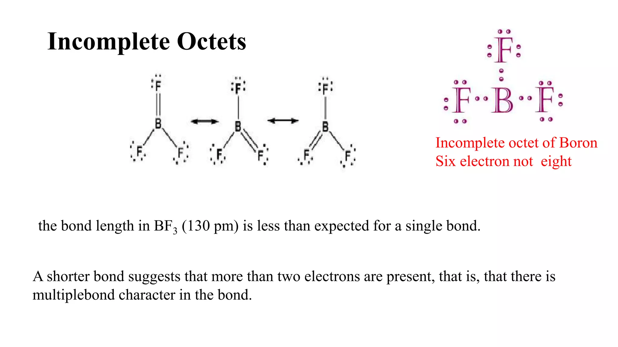 Incomplete Octets
Incomplete octet of Boron
Six electron not eight
the bond length in BF3 (130 pm) is less than expected for a single bond.
A shorter bond suggests that more than two electrons are present, that is, that there is
multiplebond character in the bond.
 