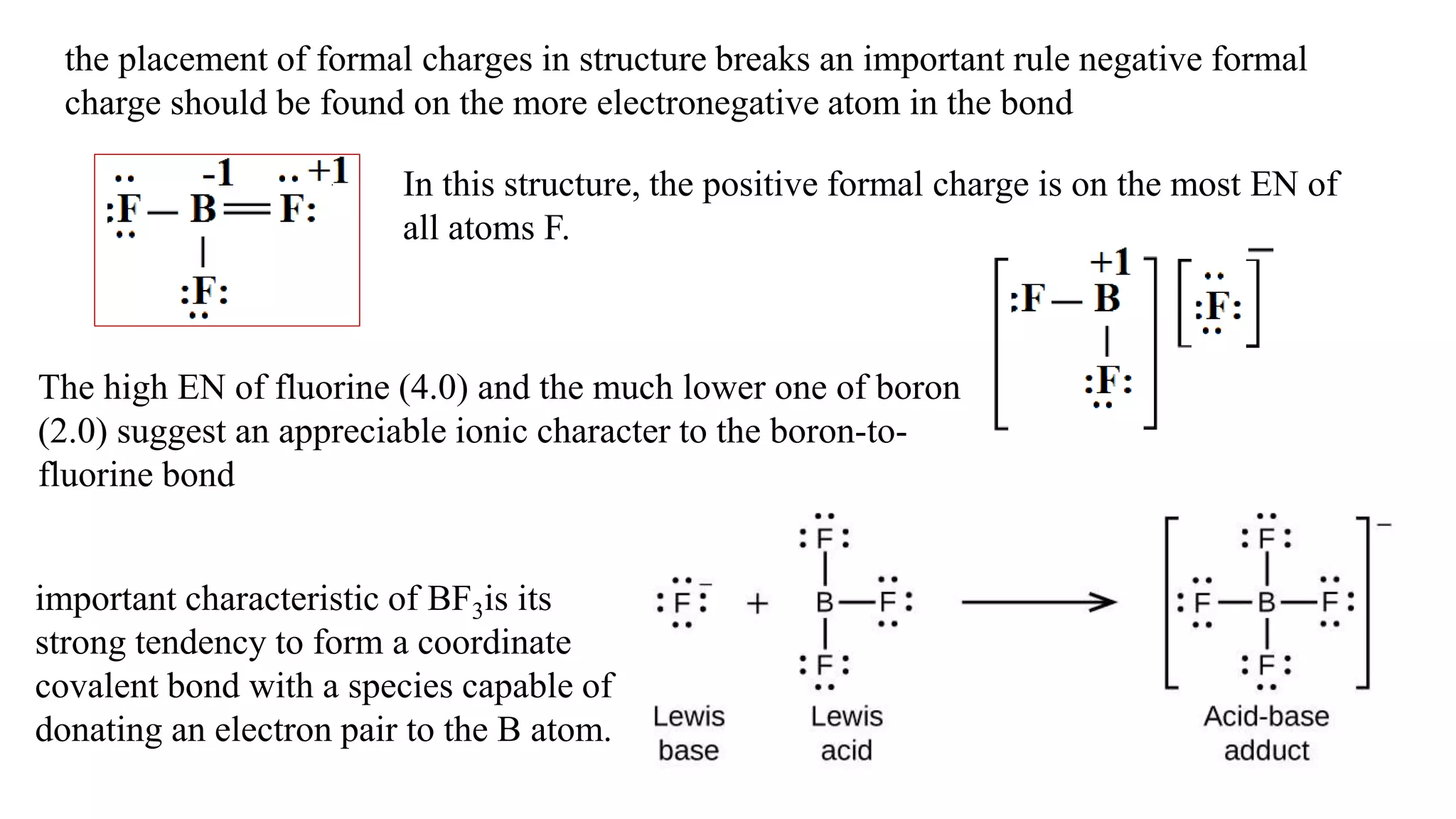 the placement of formal charges in structure breaks an important rule negative formal
charge should be found on the more electronegative atom in the bond
In this structure, the positive formal charge is on the most EN of
all atoms F.
The high EN of fluorine (4.0) and the much lower one of boron
(2.0) suggest an appreciable ionic character to the boron-to-
fluorine bond
important characteristic of BF3is its
strong tendency to form a coordinate
covalent bond with a species capable of
donating an electron pair to the B atom.
 