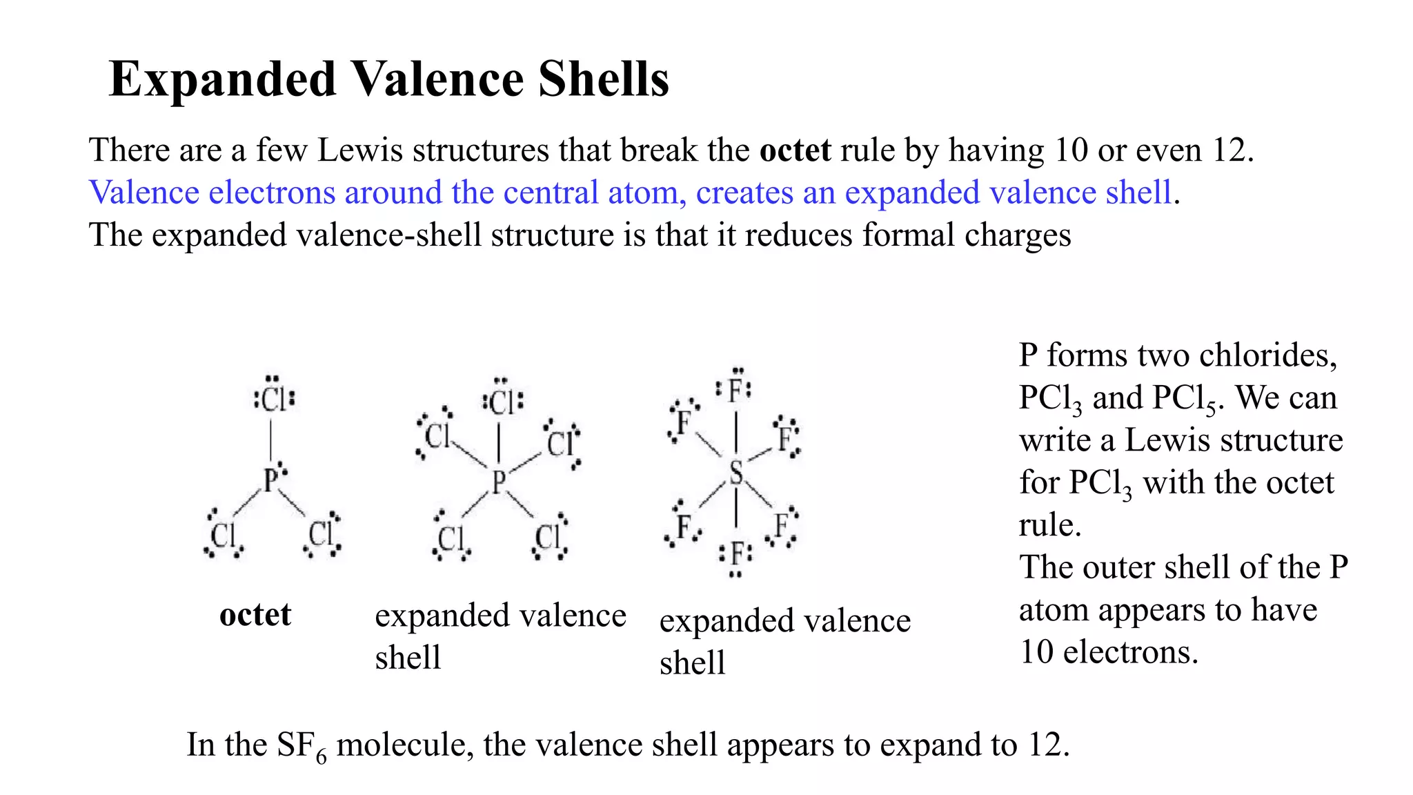Expanded Valence Shells
There are a few Lewis structures that break the octet rule by having 10 or even 12.
Valence electrons around the central atom, creates an expanded valence shell.
The expanded valence-shell structure is that it reduces formal charges
octet expanded valence
shell
expanded valence
shell
P forms two chlorides,
PCl3 and PCl5. We can
write a Lewis structure
for PCl3 with the octet
rule.
The outer shell of the P
atom appears to have
10 electrons.
In the SF6 molecule, the valence shell appears to expand to 12.
 
