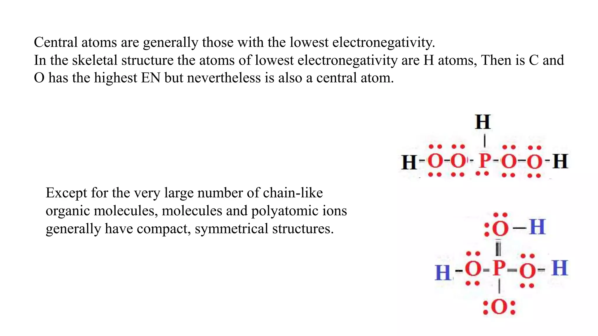 Except for the very large number of chain-like
organic molecules, molecules and polyatomic ions
generally have compact, symmetrical structures.
Central atoms are generally those with the lowest electronegativity.
In the skeletal structure the atoms of lowest electronegativity are H atoms, Then is C and
O has the highest EN but nevertheless is also a central atom.
 