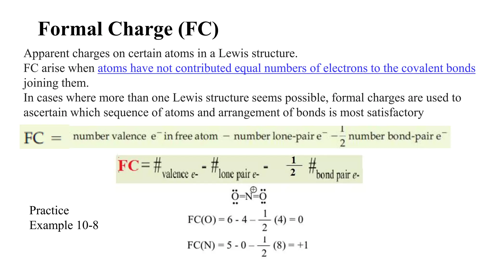 Formal Charge (FC)
Apparent charges on certain atoms in a Lewis structure.
FC arise when atoms have not contributed equal numbers of electrons to the covalent bonds
joining them.
In cases where more than one Lewis structure seems possible, formal charges are used to
ascertain which sequence of atoms and arrangement of bonds is most satisfactory
Practice
Example 10-8
 
