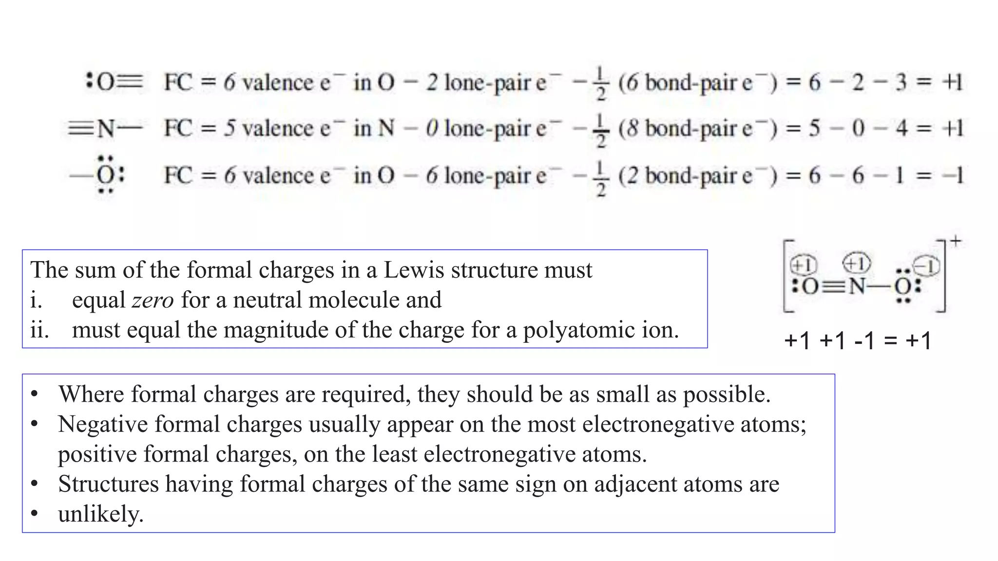 The sum of the formal charges in a Lewis structure must
i. equal zero for a neutral molecule and
ii. must equal the magnitude of the charge for a polyatomic ion. +1 +1 -1 = +1
• Where formal charges are required, they should be as small as possible.
• Negative formal charges usually appear on the most electronegative atoms;
positive formal charges, on the least electronegative atoms.
• Structures having formal charges of the same sign on adjacent atoms are
• unlikely.
 