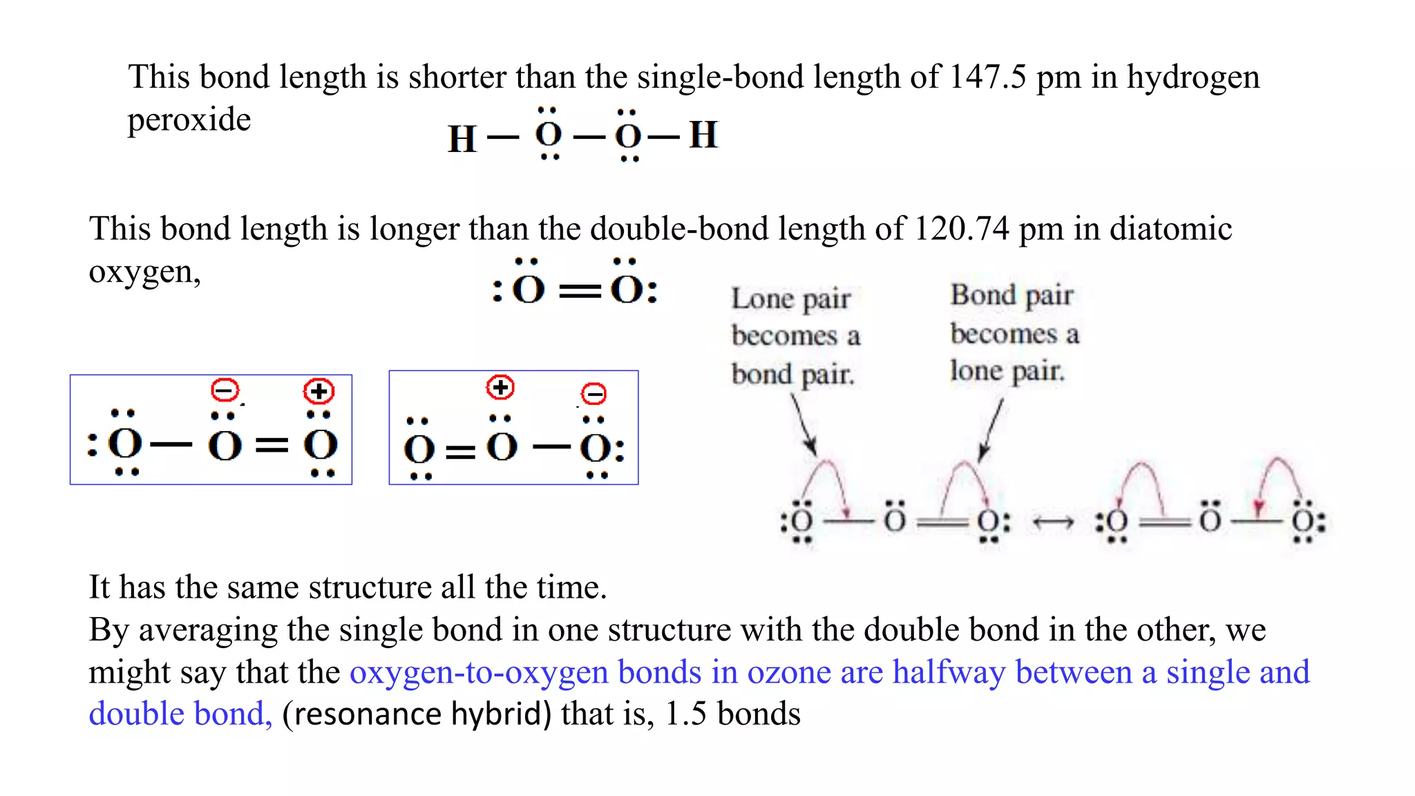 This bond length is shorter than the single-bond length of 147.5 pm in hydrogen
peroxide
This bond length is longer than the double-bond length of 120.74 pm in diatomic
oxygen,
It has the same structure all the time.
By averaging the single bond in one structure with the double bond in the other, we
might say that the oxygen-to-oxygen bonds in ozone are halfway between a single and
double bond, (resonance hybrid) that is, 1.5 bonds
 