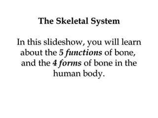 The Skeletal SystemThe Skeletal System
In this slideshow, you will learnIn this slideshow, you will learn
about theabout the 5 functions5 functions of bone,of bone,
and theand the 44 formsforms of bone in theof bone in the
human body.human body.
 
