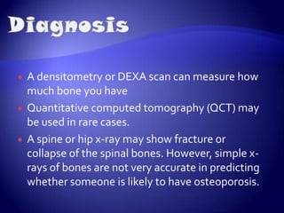 CausesThe leading causes of osteoporosis are a drop in estrogen in women at the time of menopause and a drop in testosterone in men. Chronic kidney disease, eating disorders are also some other possible reasons.