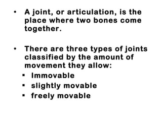A joint, or articulation, is the place where two bones come together.  There are three types of joints classified by the amount of movement they allow:  Immovable slightly movable freely movable 
