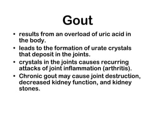 Gout results from an overload of uric acid in the body.  leads to the formation of urate crystals that deposit in the joints.  crystals in the joints causes recurring attacks of joint inflammation (arthritis).  Chronic gout may cause joint destruction, decreased kidney function, and kidney stones. 