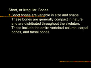 Short, or Irregular, Bones  Short bones are variable in size and shape. These bones are generally compact in nature and are distributed throughout the skeleton. These include the entire vertebral column, carpal bones, and tarsal bones.  