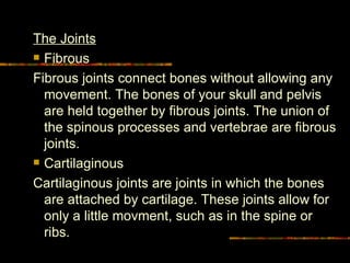 The Joints Fibrous Fibrous joints connect bones without allowing any movement. The bones of your skull and pelvis are held together by fibrous joints. The union of the spinous processes and vertebrae are fibrous joints.  Cartilaginous Cartilaginous joints are joints in which the bones are attached by cartilage. These joints allow for only a little movment, such as in the spine or ribs.  