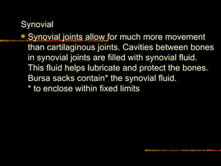 Synovial Synovial joints allow for much more movement than cartilaginous joints. Cavities between bones in synovial joints are filled with synovial fluid. This fluid helps lubricate and protect the bones. Bursa sacks contain* the synovial fluid.  * to enclose within fixed limits 