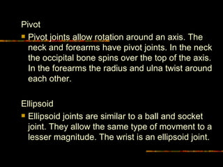 Pivot  Pivot joints allow rotation around an axis. The neck and forearms have pivot joints. In the neck the occipital bone spins over the top of the axis. In the forearms the radius and ulna twist around each other. Ellipsoid  Ellipsoid joints are similar to a ball and socket joint. They allow the same type of movment to a lesser magnitude. The wrist is an ellipsoid joint.  