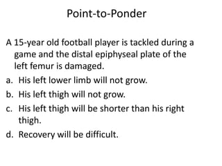 Point-to-Ponder

A 15-year old football player is tackled during a
  game and the distal epiphyseal plate of the
  left femur is damaged.
a. His left lower limb will not grow.
b. His left thigh will not grow.
c. His left thigh will be shorter than his right
   thigh.
d. Recovery will be difficult.
 