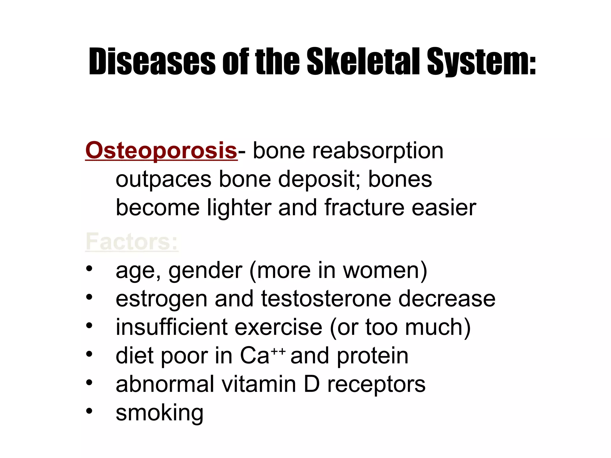 Diseases of the Skeletal System:

Osteoporosis- bone reabsorption
  outpaces bone deposit; bones
  become lighter and fracture easier
Factors:
• age, gender (more in women)
• estrogen and testosterone decrease
• insufficient exercise (or too much)
• diet poor in Ca++ and protein
• abnormal vitamin D receptors
• smoking
 