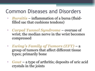 • Bursitis – inflammation of a bursa (fluid-
filled sac that cushions tendons)
• Carpal Tunnel Syndrome – overuse of
wrist; the median nerve in the wrist becomes
compressed
• Ewing’s Family of Tumors (EFT) – a
group of tumors that affect different tissue
types; primarily bone
• Gout – a type of arthritis; deposits of uric acid
crystals in the joints
Common Diseases and Disorders
 
