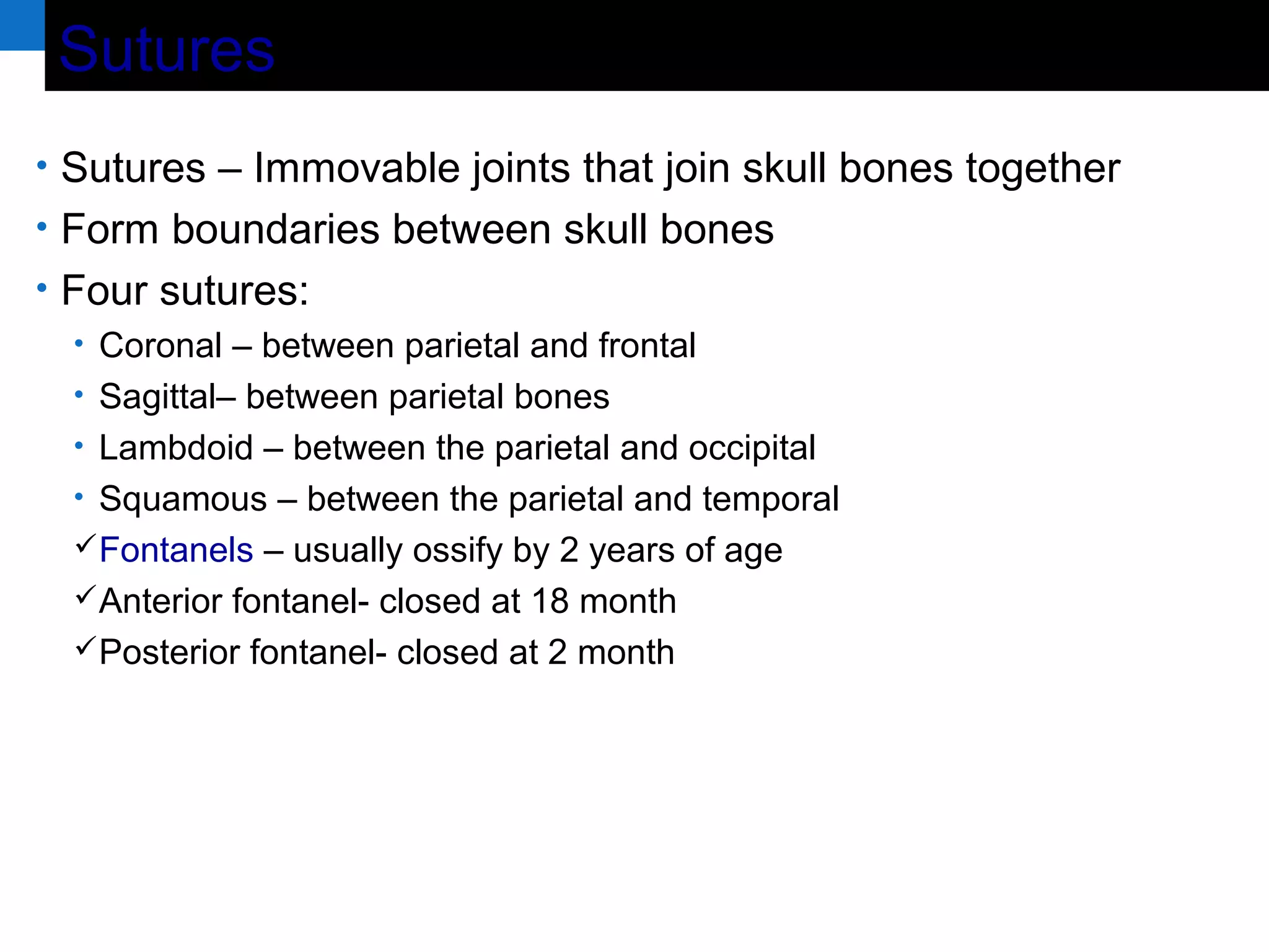 SuturesSutures
• Sutures – Immovable joints that join skull bones together
• Form boundaries between skull bones
• Four sutures:
• Coronal – between parietal and frontal
• Sagittal– between parietal bones
• Lambdoid – between the parietal and occipital
• Squamous – between the parietal and temporal
Fontanels – usually ossify by 2 years of age
Anterior fontanel- closed at 18 month
Posterior fontanel- closed at 2 month
 
