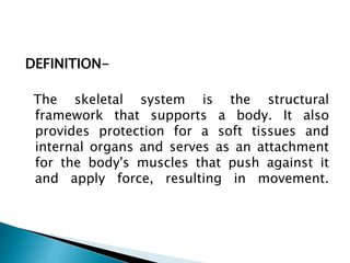 DEFINITION-
The skeletal system is the structural
framework that supports a body. It also
provides protection for a soft tissues and
internal organs and serves as an attachment
for the body's muscles that push against it
and apply force, resulting in movement.
 