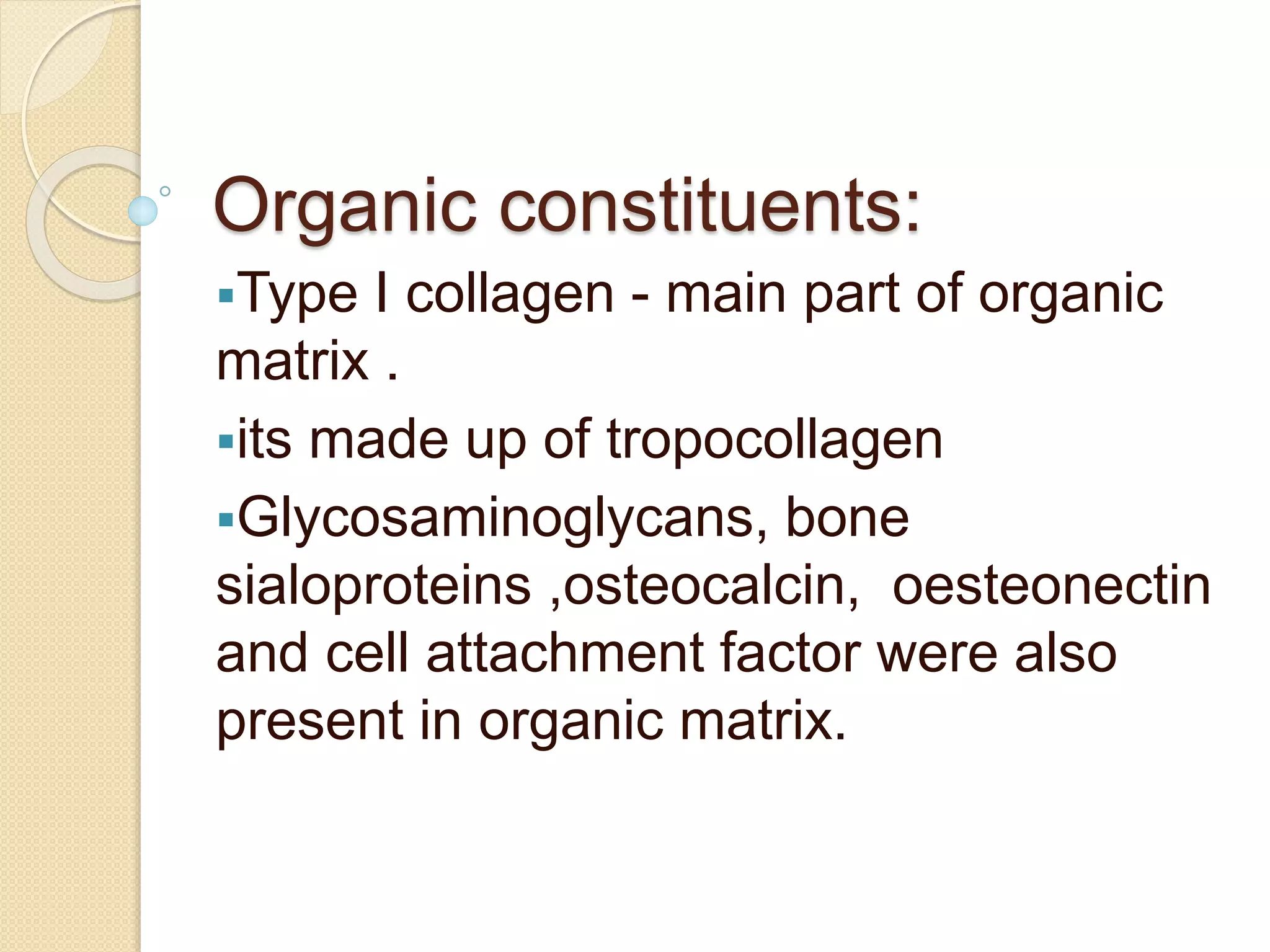 Organic constituents:
Type I collagen - main part of organic
matrix .
its made up of tropocollagen
Glycosaminoglycans, bone
sialoproteins ,osteocalcin, oesteonectin
and cell attachment factor were also
present in organic matrix.
 