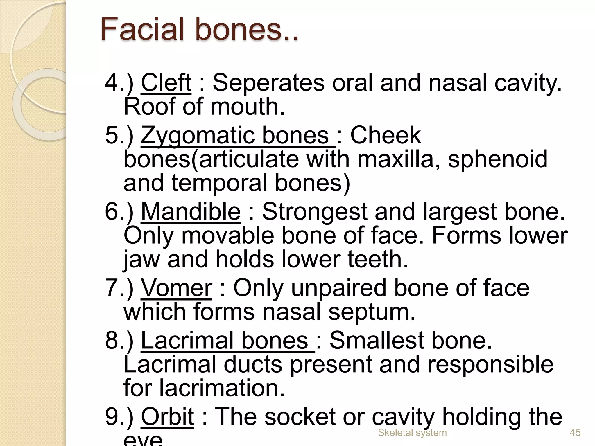 Facial bones..
4.) Cleft : Seperates oral and nasal cavity.
Roof of mouth.
5.) Zygomatic bones : Cheek
bones(articulate with maxilla, sphenoid
and temporal bones)
6.) Mandible : Strongest and largest bone.
Only movable bone of face. Forms lower
jaw and holds lower teeth.
7.) Vomer : Only unpaired bone of face
which forms nasal septum.
8.) Lacrimal bones : Smallest bone.
Lacrimal ducts present and responsible
for lacrimation.
9.) Orbit : The socket or cavity holding the 45Skeletal system
 