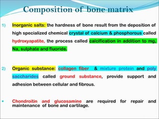 Composition of bone matrix
1) Inorganic salts: the hardness of bone result from the deposition of
high specialized chemical crystal of calcium & phosphorous called
hydroxyapatite, the process called calcification in addition to mg,
Na, sulphate and fluoride.
2) Organic substance: collagen fiber & mixture protein and poly
saccharides called ground substance, provide support and
adhesion between cellular and fibrous.
 Chondroitin and glucosamine are required for repair and
maintenance of bone and cartilage.
 