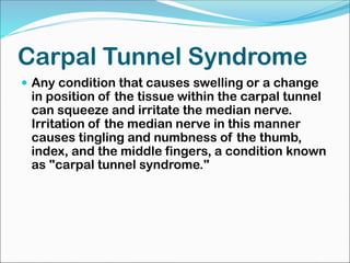 Carpal Tunnel Syndrome
 Any condition that causes swelling or a change
in position of the tissue within the carpal tunnel
can squeeze and irritate the median nerve.
Irritation of the median nerve in this manner
causes tingling and numbness of the thumb,
index, and the middle fingers, a condition known
as "carpal tunnel syndrome."
 