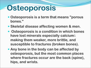 Osteoporosis
 Osteoporosis is a term that means "porous
bones."
 Skeletal disease affecting women & men.
 Osteoporosis is a condition in which bones
have lost minerals especially calciumﾑ
making them weaker, more brittle, and
susceptible to fractures (broken bones).
 Any bone in the body can be affected by
osteoporosis, but the most common places
where fractures occur are the back (spine),
hips, and wrists.
 