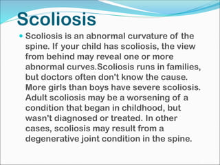 Scoliosis
 Scoliosis is an abnormal curvature of the
spine. If your child has scoliosis, the view
from behind may reveal one or more
abnormal curves.Scoliosis runs in families,
but doctors often don't know the cause.
More girls than boys have severe scoliosis.
Adult scoliosis may be a worsening of a
condition that began in childhood, but
wasn't diagnosed or treated. In other
cases, scoliosis may result from a
degenerative joint condition in the spine.
 