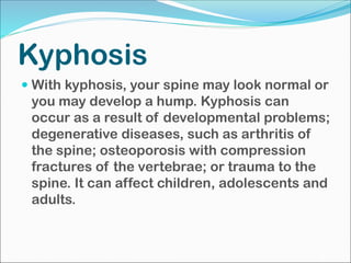 Kyphosis
 With kyphosis, your spine may look normal or
you may develop a hump. Kyphosis can
occur as a result of developmental problems;
degenerative diseases, such as arthritis of
the spine; osteoporosis with compression
fractures of the vertebrae; or trauma to the
spine. It can affect children, adolescents and
adults.
 